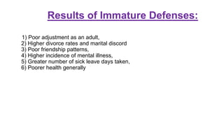 Results of Immature Defenses:
1) Poor adjustment as an adult,
2) Higher divorce rates and marital discord
3) Poor friendship patterns,
4) Higher incidence of mental illness,
5) Greater number of sick leave days taken,
6) Poorer health generally
 