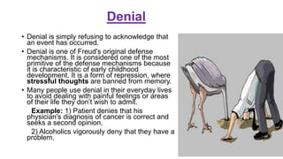 Denial
• Denial is simply refusing to acknowledge that
an event has occurred.
• Denial is one of Freud's original defense
mechanisms. It is considered one of the most
primitive of the defense mechanisms because
it is characteristic of early childhood
development. It is a form of repression, where
stressful thoughts are banned from memory.
• Many people use denial in their everyday lives
to avoid dealing with painful feelings or areas
of their life they don’t wish to admit.
Example: 1) Patient denies that his
physician's diagnosis of cancer is correct and
seeks a second opinion.
2) Alcoholics vigorously deny that they have a
problem.
 
