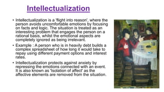 Intellectualization
• Intellectualization is a 'flight into reason', where the
person avoids uncomfortable emotions by focusing
on facts and logic. The situation is treated as an
interesting problem that engages the person on a
rational basis, whilst the emotional aspects are
completely ignored as being irrelevant.
• Example : A person who is in heavily debt builds a
complex spreadsheet of how long it would take to
repay using different payment options and interest
rates.
• Intellectualization protects against anxiety by
repressing the emotions connected with an event.
It is also known as 'Isolation of affect' as the
affective elements are removed from the situation.
 