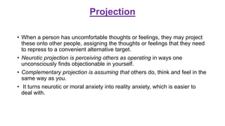 Projection
• When a person has uncomfortable thoughts or feelings, they may project
these onto other people, assigning the thoughts or feelings that they need
to repress to a convenient alternative target.
• Neurotic projection is perceiving others as operating in ways one
unconsciously finds objectionable in yourself.
• Complementary projection is assuming that others do, think and feel in the
same way as you.
• It turns neurotic or moral anxiety into reality anxiety, which is easier to
deal with.
 
