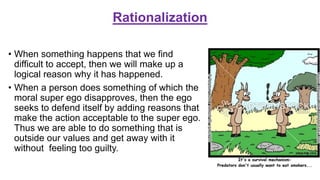 Rationalization
• When something happens that we find
difficult to accept, then we will make up a
logical reason why it has happened.
• When a person does something of which the
moral super ego disapproves, then the ego
seeks to defend itself by adding reasons that
make the action acceptable to the super ego.
Thus we are able to do something that is
outside our values and get away with it
without feeling too guilty.
 