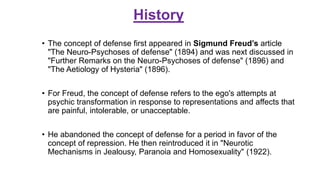 History
• The concept of defense first appeared in Sigmund Freud’s article
"The Neuro-Psychoses of defense" (1894) and was next discussed in
"Further Remarks on the Neuro-Psychoses of defense" (1896) and
"The Aetiology of Hysteria" (1896).
• For Freud, the concept of defense refers to the ego's attempts at
psychic transformation in response to representations and affects that
are painful, intolerable, or unacceptable.
• He abandoned the concept of defense for a period in favor of the
concept of repression. He then reintroduced it in "Neurotic
Mechanisms in Jealousy, Paranoia and Homosexuality" (1922).
 