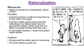 Rationalization
What you do:
• Make up excuses for inadequacies, failure,
or loss
Examples:
• A parent punishes a child and says that it is
for the child's 'own good'.
• A person evades paying taxes and then
rationalizes it by talking about how the
government wastes money (and how it is
better for people to keep what they can).
• If I had better teachers, I would have gotten
higher grades.
Problems:
• Energy would be better spent on improving.
• The truth catches up with you.
 