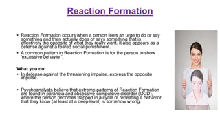 Reaction Formation
• Reaction Formation occurs when a person feels an urge to do or say
something and then actually does or says something that is
effectively the opposite of what they really want. It also appears as a
defense against a feared social punishment.
• A common pattern in Reaction Formation is for the person to show
‘excessive behavior’.
What you do:
• In defense against the threatening impulse, express the opposite
impulse.
• Psychoanalysts believe that extreme patterns of Reaction Formation
are found in paranoia and obsessive-compulsive disorder (OCD),
where the person becomes trapped in a cycle of repeating a behavior
that they know (at least at a deep level) is somehow wrong.
 