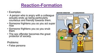 Reaction-Formation
• Examples:
• A person who is angry with a colleague
actually ends up being particularly
courteous and friendly towards them.
• Someone frightens you so you act super
nice
• Someone frightens you so you snub
them
• The sex offender becomes the great
protector of society.
Problems:
• False persona
 