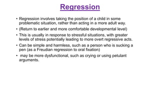 Regression
• Regression involves taking the position of a child in some
problematic situation, rather than acting in a more adult way.
• (Return to earlier and more comfortable developmental level)
• This is usually in response to stressful situations, with greater
levels of stress potentially leading to more overt regressive acts.
• Can be simple and harmless, such as a person who is sucking a
pen (as a Freudian regression to oral fixation)
• may be more dysfunctional, such as crying or using petulant
arguments.
 