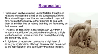 Repression
• Repression involves placing uncomfortable thoughts in
relatively inaccessible areas of the subconscious mind.
Thus when things occur that we are unable to cope with
now, we push them away, either planning to deal with
them at another time or hoping that they will fade away on
their own accord.
• The level of 'forgetting' in repression can vary from a
temporary abolition of uncomfortable thoughts to a high
level of amnesia, where events that caused the anxiety
are buried very deep.
• A high level of repression can cause a high level of
anxiety or dysfunction, although this may also be caused
by the repression of one particularly traumatic incident.
 
