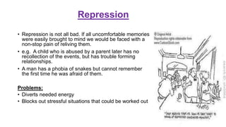 Repression
• Repression is not all bad. If all uncomfortable memories
were easily brought to mind we would be faced with a
non-stop pain of reliving them.
• e.g. A child who is abused by a parent later has no
recollection of the events, but has trouble forming
relationships.
• A man has a phobia of snakes but cannot remember
the first time he was afraid of them.
Problems:
• Diverts needed energy
• Blocks out stressful situations that could be worked out
 