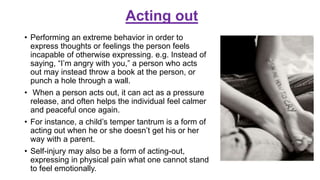 Acting out
• Performing an extreme behavior in order to
express thoughts or feelings the person feels
incapable of otherwise expressing. e.g. Instead of
saying, “I’m angry with you,” a person who acts
out may instead throw a book at the person, or
punch a hole through a wall.
• When a person acts out, it can act as a pressure
release, and often helps the individual feel calmer
and peaceful once again.
• For instance, a child’s temper tantrum is a form of
acting out when he or she doesn’t get his or her
way with a parent.
• Self-injury may also be a form of acting-out,
expressing in physical pain what one cannot stand
to feel emotionally.
 