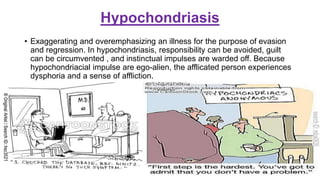 Hypochondriasis
• Exaggerating and overemphasizing an illness for the purpose of evasion
and regression. In hypochondriasis, responsibility can be avoided, guilt
can be circumvented , and instinctual impulses are warded off. Because
hypochondriacial impulse are ego-alien, the afflicated person experiences
dysphoria and a sense of affliction.
 