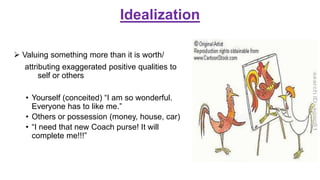 Idealization
 Valuing something more than it is worth/
attributing exaggerated positive qualities to
self or others
• Yourself (conceited) “I am so wonderful.
Everyone has to like me.”
• Others or possession (money, house, car)
• “I need that new Coach purse! It will
complete me!!!”
 
