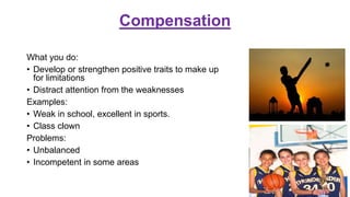 Compensation
What you do:
• Develop or strengthen positive traits to make up
for limitations
• Distract attention from the weaknesses
Examples:
• Weak in school, excellent in sports.
• Class clown
Problems:
• Unbalanced
• Incompetent in some areas
 