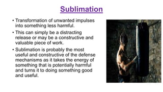 Sublimation
• Transformation of unwanted impulses
into something less harmful.
• This can simply be a distracting
release or may be a constructive and
valuable piece of work.
• Sublimation is probably the most
useful and constructive of the defense
mechanisms as it takes the energy of
something that is potentially harmful
and turns it to doing something good
and useful.
 