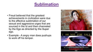 Sublimation
• Freud believed that the greatest
achievements in civilization were due
to the effective sublimation of our
sexual and aggressive urges that are
sourced in the Id and then channeled
by the Ego as directed by the Super
ego.
• Example - A angry man does pushups
to work off his temper.
 