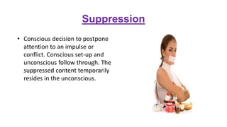 Suppression
• Conscious decision to postpone
attention to an impulse or
conflict. Conscious set-up and
unconscious follow through. The
suppressed content temporarily
resides in the unconscious.
 