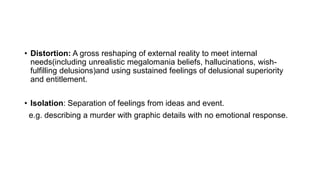 • Distortion: A gross reshaping of external reality to meet internal
needs(including unrealistic megalomania beliefs, hallucinations, wish-
fulfilling delusions)and using sustained feelings of delusional superiority
and entitlement.
• Isolation: Separation of feelings from ideas and event.
e.g. describing a murder with graphic details with no emotional response.
 