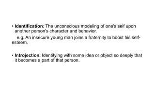 • Identification: The unconscious modeling of one's self upon
another person's character and behavior.
e.g. An insecure young man joins a fraternity to boost his self-
esteem.
• Introjection: Identifying with some idea or object so deeply that
it becomes a part of that person.
 
