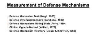 Measurement of Defense Mechanisms
• Defense Mechanism Test (Kragh, 1955)
• Defense Style Questionnaire (Bond et al, 1983)
• Defense Mechanisms Rating Scale (Perry, 1989)
• Clinical Vignette Method (Valliant, 1976)
• Defense Mechanism Inventory (Gleser & Ihilevitch, 1969)
 