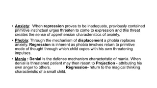 • Anxiety: When repression proves to be inadequate, previously contained
primitive instinctual urges threaten to come to expression and this threat
creates the sense of apprehension characteristics of anxiety.
• Phobia: Through the mechanism of displacement a phobia replaces
anxiety. Regression is inherent as phobia involves return to primitive
mode of thought through which child copes with his own threatening
impulses.
• Mania : Denial is the defense mechanism characteristic of mania. When
denial is threatened patient may then resort to Projection - attributing his
own anger to others. Regression- return to the magical thinking
characteristic of a small child.
 