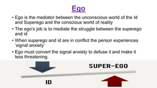 Ego
• Ego is the mediator between the unconscious world of the Id
and Superego and the conscious world of reality
• The ego’s job is to mediate the struggle between the superego
and id
• When superego and id are in conflict the person experiences
‘signal anxiety’
• Ego must convert the signal anxiety to defuse it and make it
less threatening.
 