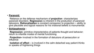 • Paranoid:
Reliance on the defense mechanism of projection characterizes
paranoid disorders. Regression is inherent in the production of paranoid
delusions. Rationalization is constant companion to projection – ability to
give plausible and logical reasons for his irrational beliefs is monumental.
• Schizophrenia :
Regression- primitive characteristics of patients thought and behavior;
return to infantile modes of mental functioning
Projection- involved in the formation of delusions of persecution or
influence
Isolation of affect – is involved in the calm detached way patient thinks
or speaks of frightening things
 