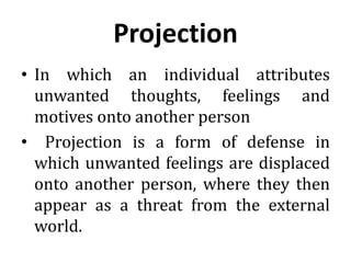 Projection
• In which an individual attributes
unwanted thoughts, feelings and
motives onto another person
• Projection is a form of defense in
which unwanted feelings are displaced
onto another person, where they then
appear as a threat from the external
world.
 
