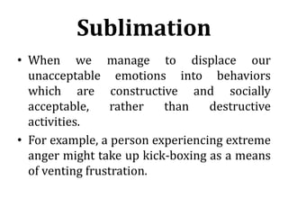 Sublimation
• When we manage to displace our
unacceptable emotions into behaviors
which are constructive and socially
acceptable, rather than destructive
activities.
• For example, a person experiencing extreme
anger might take up kick-boxing as a means
of venting frustration.
 