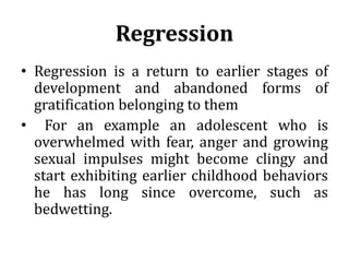 Regression
• Regression is a return to earlier stages of
development and abandoned forms of
gratification belonging to them
• For an example an adolescent who is
overwhelmed with fear, anger and growing
sexual impulses might become clingy and
start exhibiting earlier childhood behaviors
he has long since overcome, such as
bedwetting.
 