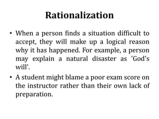 Rationalization
• When a person finds a situation difficult to
accept, they will make up a logical reason
why it has happened. For example, a person
may explain a natural disaster as 'God's
will'.
• A student might blame a poor exam score on
the instructor rather than their own lack of
preparation.
 