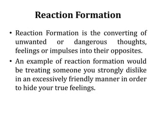 Reaction Formation
• Reaction Formation is the converting of
unwanted or dangerous thoughts,
feelings or impulses into their opposites.
• An example of reaction formation would
be treating someone you strongly dislike
in an excessively friendly manner in order
to hide your true feelings.
 