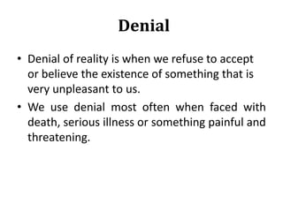 Denial
• Denial of reality is when we refuse to accept
or believe the existence of something that is
very unpleasant to us.
• We use denial most often when faced with
death, serious illness or something painful and
threatening.
 
