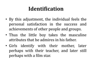 Identification
• By this adjustment, the individual feels the
personal satisfaction in the success and
achievements of other people and groups.
• Thus the little boy takes the masculine
attributes that he admires in his father.
• Girls identify with their mother, later
perhaps with their teacher, and later still
perhaps with a film star.
 