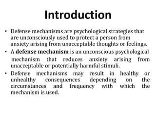 Introduction
• Defense mechanisms are psychological strategies that
are unconsciously used to protect a person from
anxiety arising from unacceptable thoughts or feelings.
• A defense mechanism is an unconscious psychological
mechanism that reduces anxiety arising from
unacceptable or potentially harmful stimuli.
• Defense mechanisms may result in healthy or
unhealthy consequences depending on the
circumstances and frequency with which the
mechanism is used.
 
