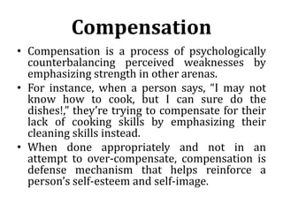 Compensation
• Compensation is a process of psychologically
counterbalancing perceived weaknesses by
emphasizing strength in other arenas.
• For instance, when a person says, “I may not
know how to cook, but I can sure do the
dishes!,” they’re trying to compensate for their
lack of cooking skills by emphasizing their
cleaning skills instead.
• When done appropriately and not in an
attempt to over-compensate, compensation is
defense mechanism that helps reinforce a
person’s self-esteem and self-image.
 