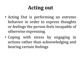 Acting out
• Acting Out is performing an extreme
behavior in order to express thoughts
or feelings the person feels incapable of
otherwise expressing.
• Coping with stress by engaging in
actions rather than acknowledging and
bearing certain feelings
 