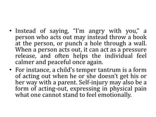 • Instead of saying, “I’m angry with you,” a
person who acts out may instead throw a book
at the person, or punch a hole through a wall.
When a person acts out, it can act as a pressure
release, and often helps the individual feel
calmer and peaceful once again.
• For instance, a child’s temper tantrum is a form
of acting out when he or she doesn’t get his or
her way with a parent. Self-injury may also be a
form of acting-out, expressing in physical pain
what one cannot stand to feel emotionally.
 