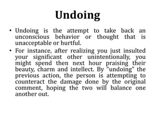 Undoing
• Undoing is the attempt to take back an
unconscious behavior or thought that is
unacceptable or hurtful.
• For instance, after realizing you just insulted
your significant other unintentionally, you
might spend then next hour praising their
beauty, charm and intellect. By “undoing” the
previous action, the person is attempting to
counteract the damage done by the original
comment, hoping the two will balance one
another out.
 