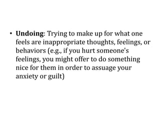 • Undoing: Trying to make up for what one
feels are inappropriate thoughts, feelings, or
behaviors (e.g., if you hurt someone's
feelings, you might offer to do something
nice for them in order to assuage your
anxiety or guilt)
 