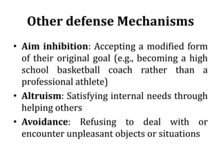 Other defense Mechanisms
• Aim inhibition: Accepting a modified form
of their original goal (e.g., becoming a high
school basketball coach rather than a
professional athlete)
• Altruism: Satisfying internal needs through
helping others
• Avoidance: Refusing to deal with or
encounter unpleasant objects or situations
 