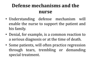 Defense mechanisms and the
nurse
• Understanding defense mechanism will
enable the nurse to support the patient and
his family.
• Denial, for example, is a common reaction to
a serious diagnosis or at the time of death.
• Some patients, will often practice regression
through tears, trembling or demanding
special treatment.
 