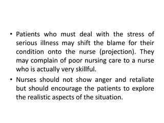 • Patients who must deal with the stress of
serious illness may shift the blame for their
condition onto the nurse (projection). They
may complain of poor nursing care to a nurse
who is actually very skillful.
• Nurses should not show anger and retaliate
but should encourage the patients to explore
the realistic aspects of the situation.
 