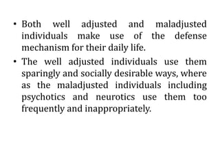 • Both well adjusted and maladjusted
individuals make use of the defense
mechanism for their daily life.
• The well adjusted individuals use them
sparingly and socially desirable ways, where
as the maladjusted individuals including
psychotics and neurotics use them too
frequently and inappropriately.
 