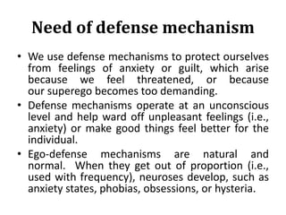 Need of defense mechanism
• We use defense mechanisms to protect ourselves
from feelings of anxiety or guilt, which arise
because we feel threatened, or because
our superego becomes too demanding.
• Defense mechanisms operate at an unconscious
level and help ward off unpleasant feelings (i.e.,
anxiety) or make good things feel better for the
individual.
• Ego-defense mechanisms are natural and
normal. When they get out of proportion (i.e.,
used with frequency), neuroses develop, such as
anxiety states, phobias, obsessions, or hysteria.
 