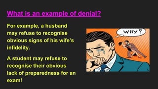 What is an example of denial?
For example, a husband
may refuse to recognise
obvious signs of his wife’s
infidelity.
A student may refuse to
recognise their obvious
lack of preparedness for an
exam!
 