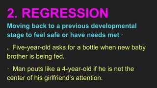 2. REGRESSION
Moving back to a previous developmental
stage to feel safe or have needs met ·
. Five-year-old asks for a bottle when new baby
brother is being fed.
· Man pouts like a 4-year-old if he is not the
center of his girlfriend’s attention.
 
