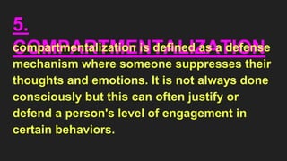 5.
COMPARTMENTALIZATION
compartmentalization is defined as a defense
mechanism where someone suppresses their
thoughts and emotions. It is not always done
consciously but this can often justify or
defend a person's level of engagement in
certain behaviors.
 