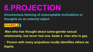 6.PROJECTION
Unconscious blaming of unacceptable inclinations or
thoughts on an external object ·
EXAMPLE:
Man who has thought about same-gender sexual
relationship, but never had one, beats a man who is gay.
· Person with many prejudices loudly identifies others as
bigots.
 
