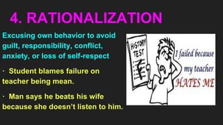 4. RATIONALIZATION
Excusing own behavior to avoid
guilt, responsibility, conflict,
anxiety, or loss of self-respect
· Student blames failure on
teacher being mean.
· Man says he beats his wife
because she doesn’t listen to him.
 