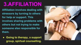 3.AFFILIATION
Affiliation involves dealing with
stressors by turning to others
for help or support. This
involves sharing problems with
others but not trying to make
someone else responsible for
them.
● Going to therapy, a support
group, spirtual counselling.
 