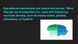 Ego-defense mechanisms are natural and normal. When
they get out of proportion (i.e., used with frequency),
neuroses develop, such as anxiety states, phobias,
obsessions, or hysteria.
 